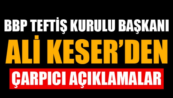 BBP TEFTİŞ KURULU BAŞKANI ALİ KESER’DEN ÇARPICI AÇIKLAMALAR