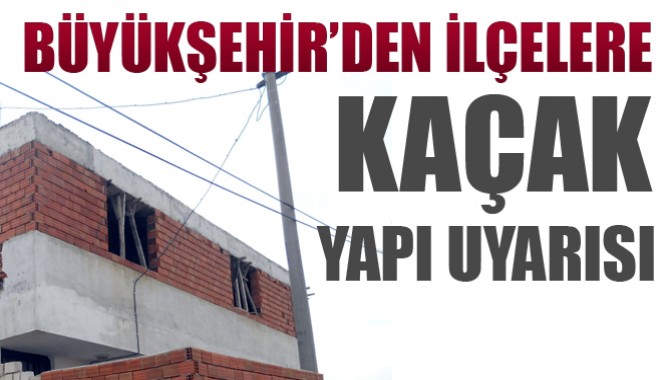 Büyükşehir’den İlçelere Kaçak Yapı Uyarısı