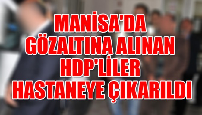 MANİSA'DA GÖZALTINA ALINAN HDP'LİLER HASTANEYE ÇIKARILDI