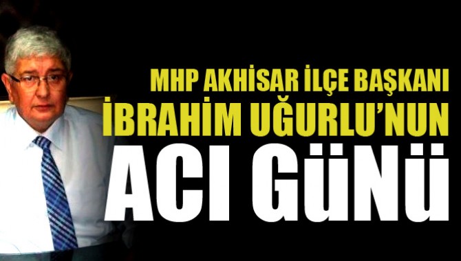 MHP İlçe Başkanı İbrahim Uğurlu’nun Acılı Günü