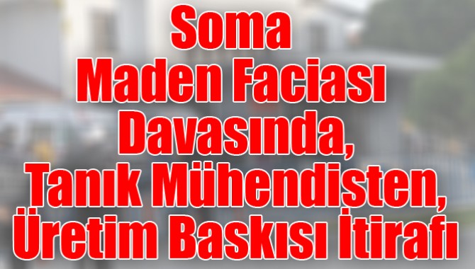 Soma Maden Faciası Davasında, Tanık Mühendisten, Üretim Baskısı İtirafı