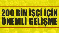 200 BİN İŞÇİ İÇİN ÖNEMLİ GELİŞME