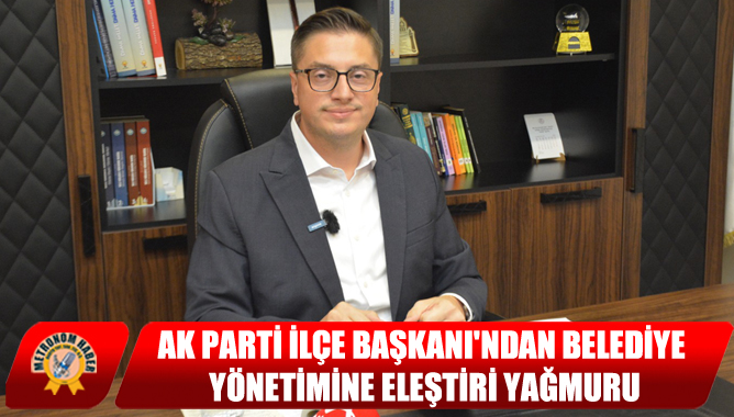 AK Parti İlçe Başkanı'ndan Belediye Yönetimine Eleştiri Yağmuru